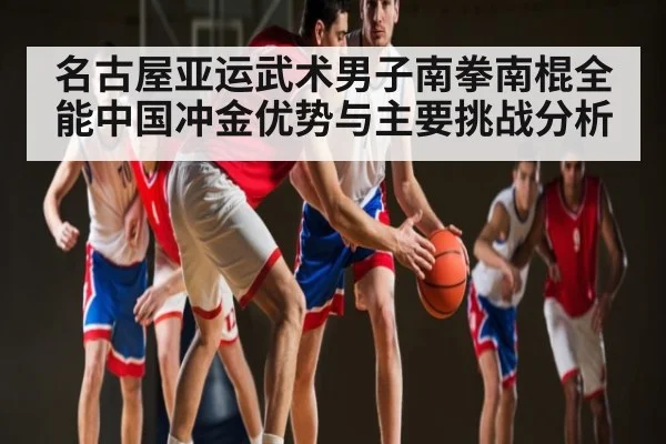 名古屋亚运武术男子南拳南棍全能中国冲金优势与主要挑战分析