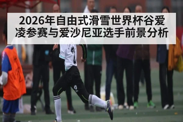 2026年自由式滑雪世界杯谷爱凌参赛与爱沙尼亚选手前景分析
