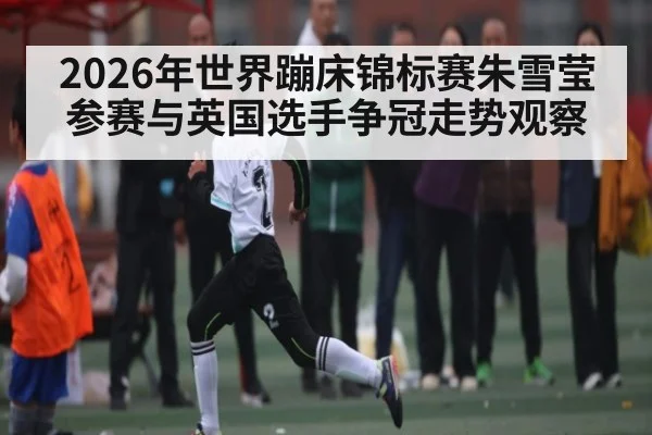 2026年世界蹦床锦标赛朱雪莹参赛与英国选手争冠走势观察